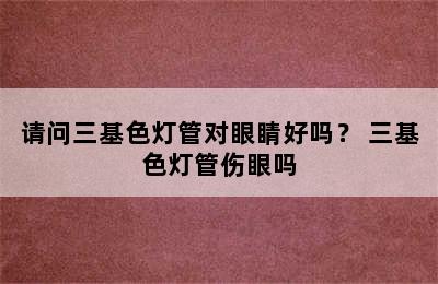 请问三基色灯管对眼睛好吗？ 三基色灯管伤眼吗